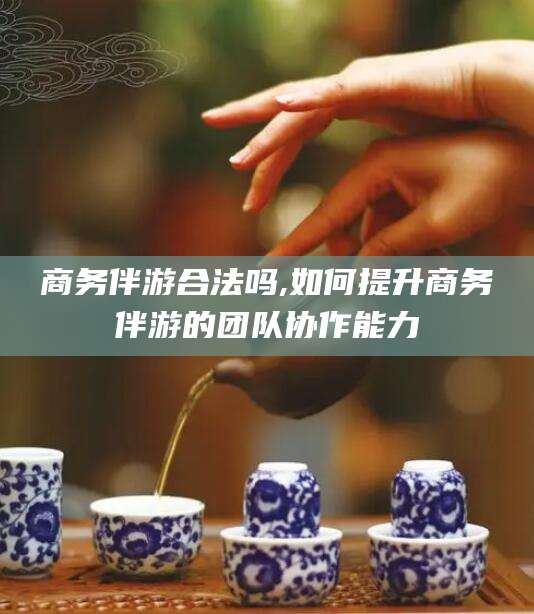 兴化商务伴游合法吗,如何提升商务伴游的团队协作能力