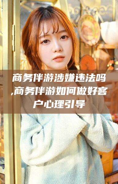 兴化商务伴游涉嫌违法吗,商务伴游如何做好客户心理引导
