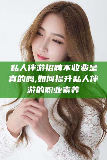 兴化私人伴游招聘不收费是真的吗,如何提升私人伴游的职业素养