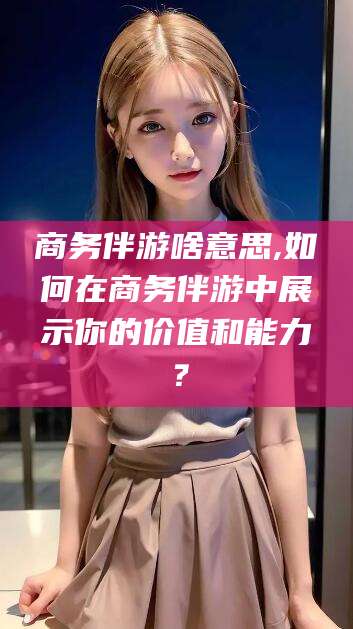 兴化商务伴游啥意思,如何在商务伴游中展示你的价值和能力？