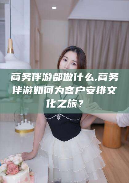 兴化商务伴游都做什么,商务伴游如何为客户安排文化之旅？