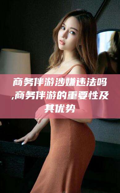 兴化商务伴游涉嫌违法吗,商务伴游的重要性及其优势