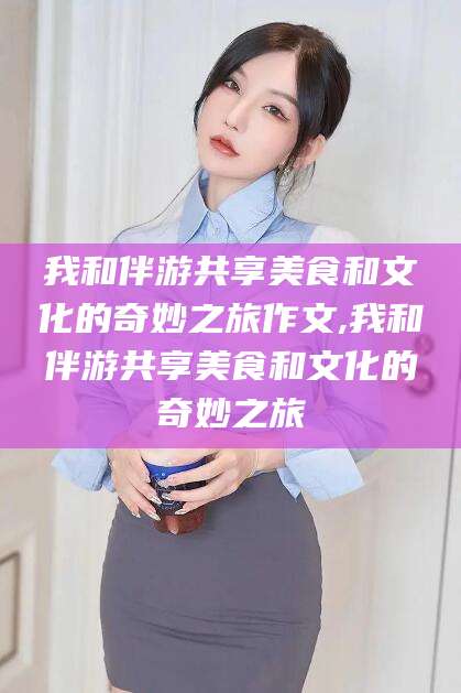 兴化我和伴游共享美食和文化的奇妙之旅作文,我和伴游共享美食和文化的奇妙之旅
