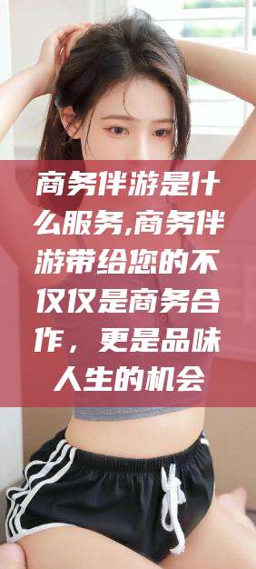 兴化商务伴游是什么服务,商务伴游带给您的不仅仅是商务合作，更是品味人生的机会