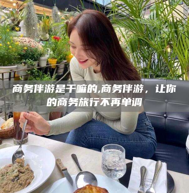 兴化商务伴游是干嘛的,商务伴游，让你的商务旅行不再单调