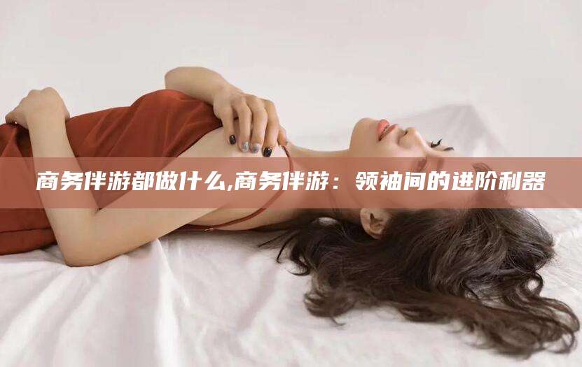 兴化商务伴游都做什么,商务伴游：领袖间的进阶利器