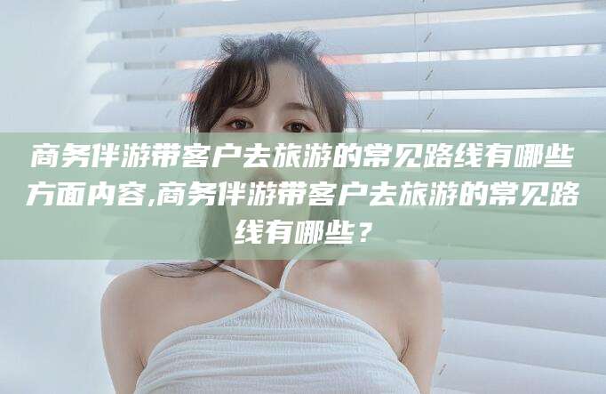兴化商务伴游带客户去旅游的常见路线有哪些方面内容,商务伴游带客户去旅游的常见路线有哪些？