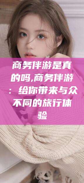 兴化商务伴游是真的吗,商务伴游：给你带来与众不同的旅行体验