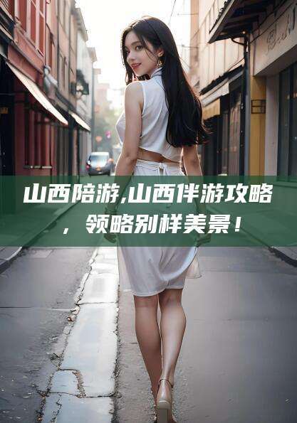 兴化山西陪游,山西伴游攻略，领略别样美景！