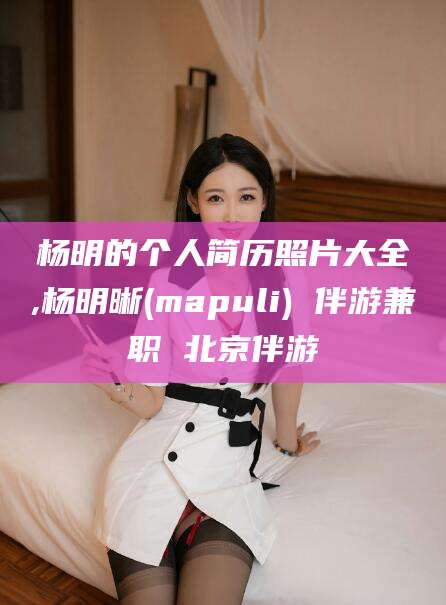 兴化杨明的个人简历照片大全,杨明晰(mapuli) 伴游兼职 北京伴游