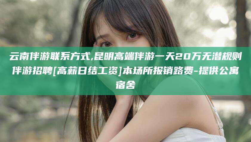 兴化云南伴游联系方式,昆明高端伴游一天20万无潜规则伴游招聘[高薪日结工资]本场所报销路费-提供公寓宿舍