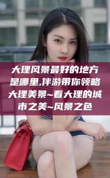 兴化大理风景最好的地方是哪里,伴游带你领略大理美景~看大理的城市之美~风景之色