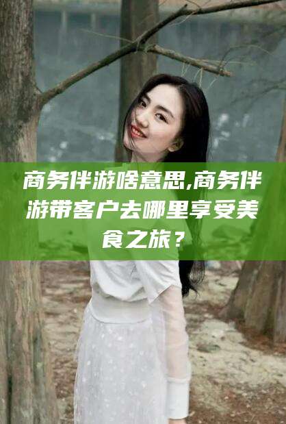 兴化商务伴游啥意思,商务伴游带客户去哪里享受美食之旅？