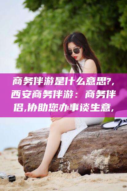 兴化商务伴游是什么意思?,西安商务伴游：商务伴侣,协助您办事谈生意,