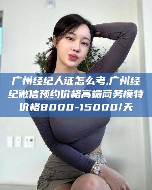 兴化广州经纪人证怎么考,广州经纪微信预约价格高端商务模特价格8000-15000/天