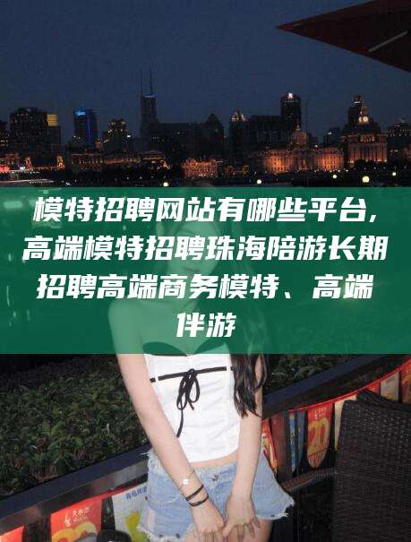 兴化模特招聘网站有哪些平台,高端模特招聘珠海陪游长期招聘高端商务模特、高端伴游