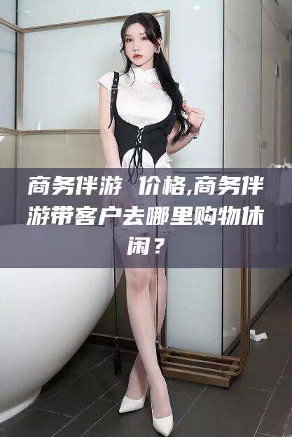兴化商务伴游 价格,商务伴游带客户去哪里购物休闲？