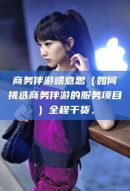 兴化商务伴游啥意思（如何挑选商务伴游的服务项目）全程干货，