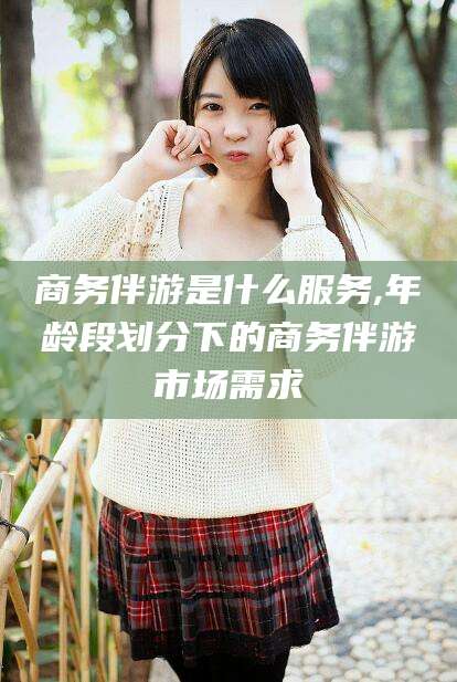 兴化商务伴游是什么服务,年龄段划分下的商务伴游市场需求