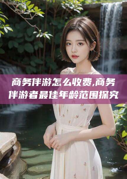 兴化商务伴游怎么收费,商务伴游者最佳年龄范围探究
