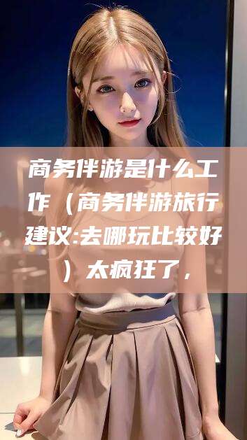 兴化商务伴游是什么工作（商务伴游旅行建议:去哪玩比较好）太疯狂了，