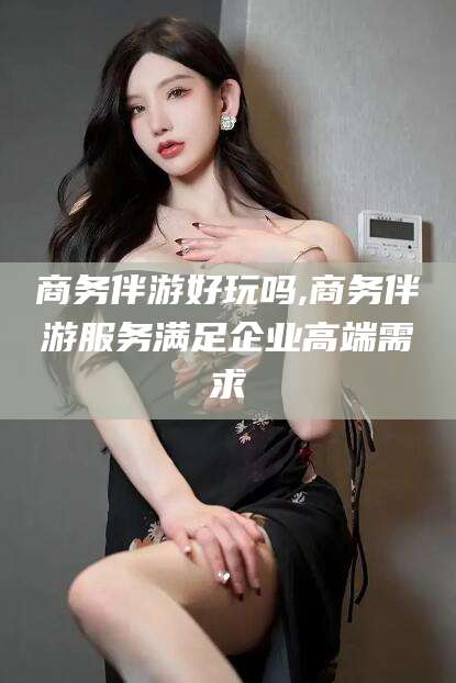 兴化商务伴游好玩吗,商务伴游服务满足企业高端需求