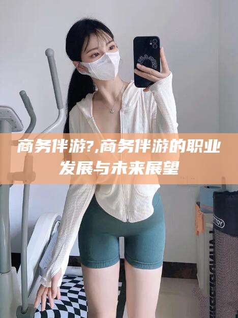 兴化商务伴游?,商务伴游的职业发展与未来展望
