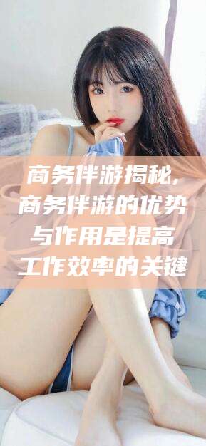 兴化商务伴游揭秘,商务伴游的优势与作用是提高工作效率的关键