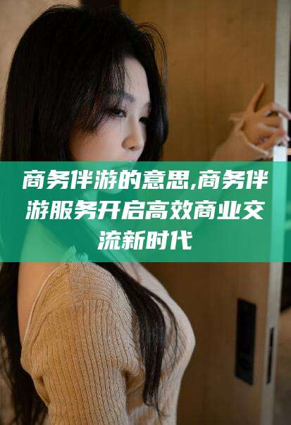 兴化商务伴游的意思,商务伴游服务开启高效商业交流新时代