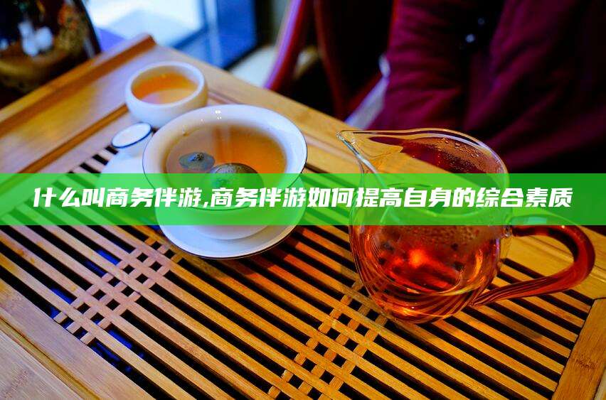 兴化什么叫商务伴游,商务伴游如何提高自身的综合素质