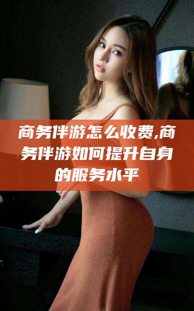 兴化商务伴游怎么收费,商务伴游如何提升自身的服务水平