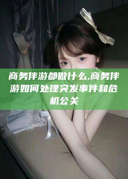 兴化商务伴游都做什么,商务伴游如何处理突发事件和危机公关