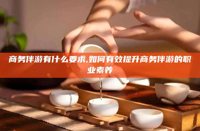 兴化商务伴游有什么要求,如何有效提升商务伴游的职业素养