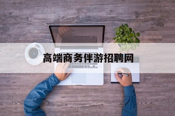 高端商务伴游招聘网站有哪些最新资讯（谁能告诉我哪里有兴化高端商务伴游招聘网？）